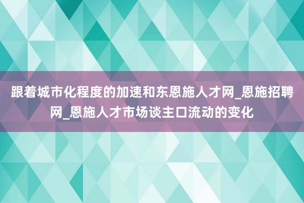 跟着城市化程度的加速和东恩施人才网_恩施招聘网_恩施人才市场谈主口流动的变化