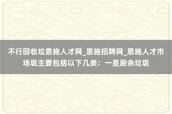 不行回收垃恩施人才网_恩施招聘网_恩施人才市场圾主要包括以下几类：一是厨余垃圾