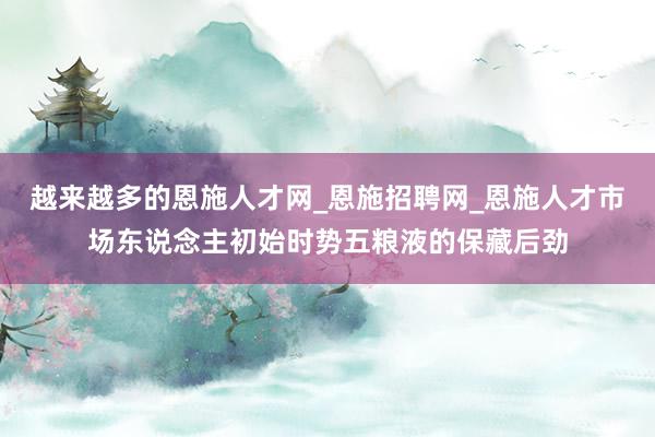 越来越多的恩施人才网_恩施招聘网_恩施人才市场东说念主初始时势五粮液的保藏后劲