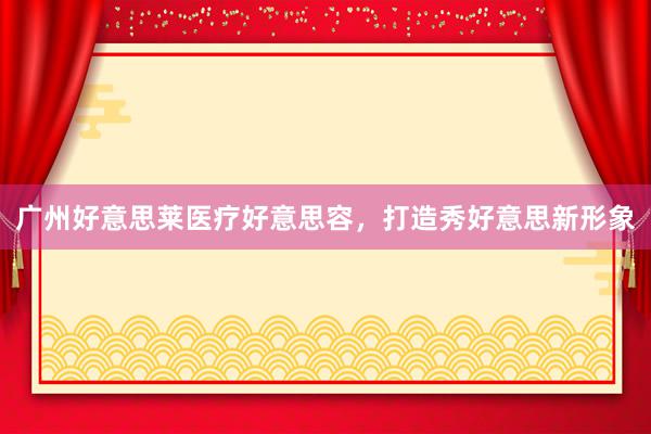 广州好意思莱医疗好意思容，打造秀好意思新形象